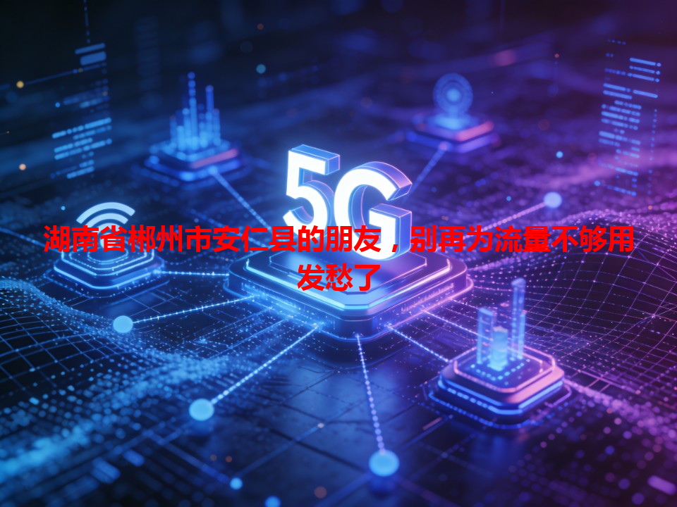 湖南省郴州市安仁县的朋友，别再为流量不够用发愁了