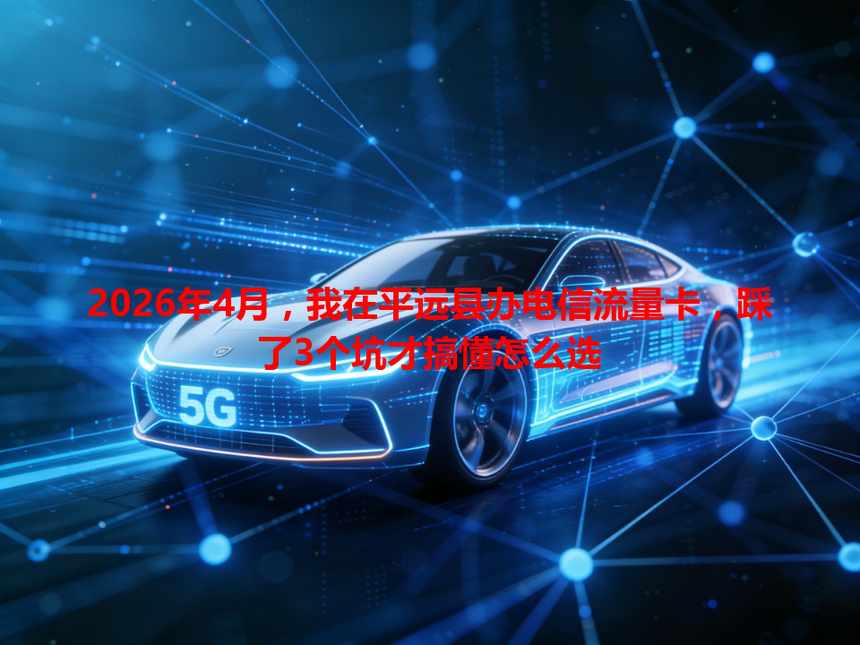 2026年4月，我在平远县办电信流量卡，踩了3个坑才搞懂怎么选
