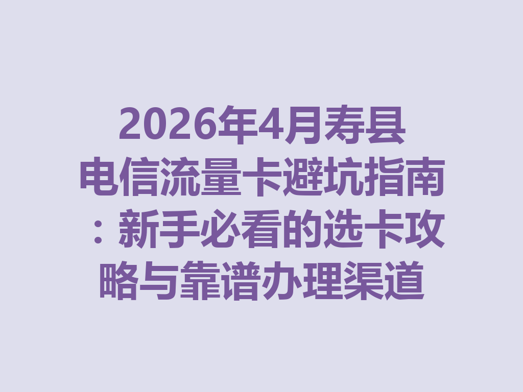2026年4月寿县电信流量卡避坑指南:新手必看的选卡攻略与靠谱办理渠道