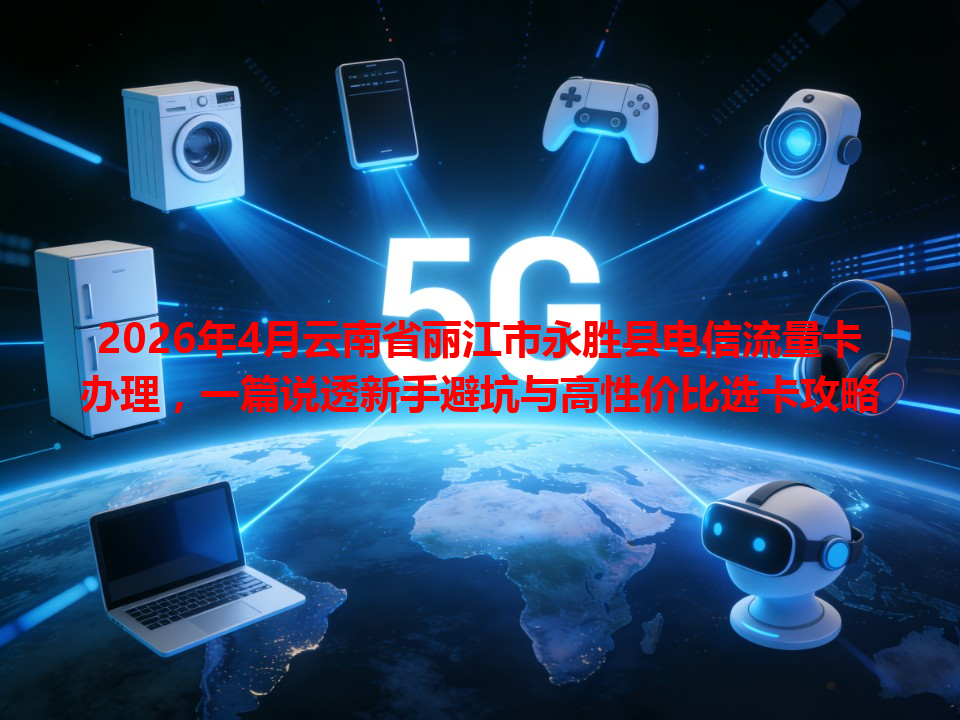 2026年4月云南省丽江市永胜县电信流量卡办理，一篇说透新手避坑与高性价比选卡攻略