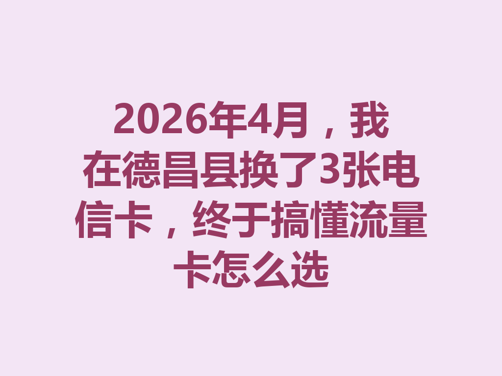 2026年4月，我在德昌县换了3张电信卡，终于搞懂流量卡怎么选