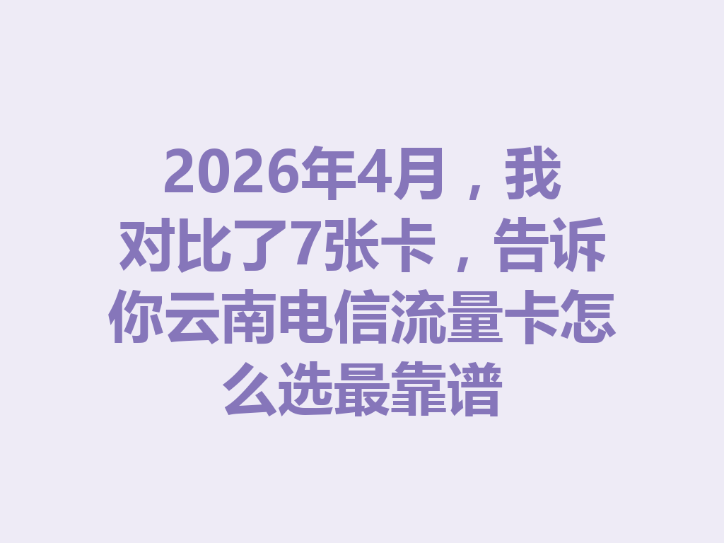 2026年4月，我对比了7张卡，告诉你云南电信流量卡怎么选最靠谱