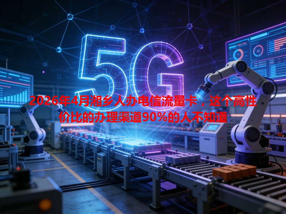 2026年4月湘乡人办电信流量卡，这个高性价比的办理渠道90%的人不知道