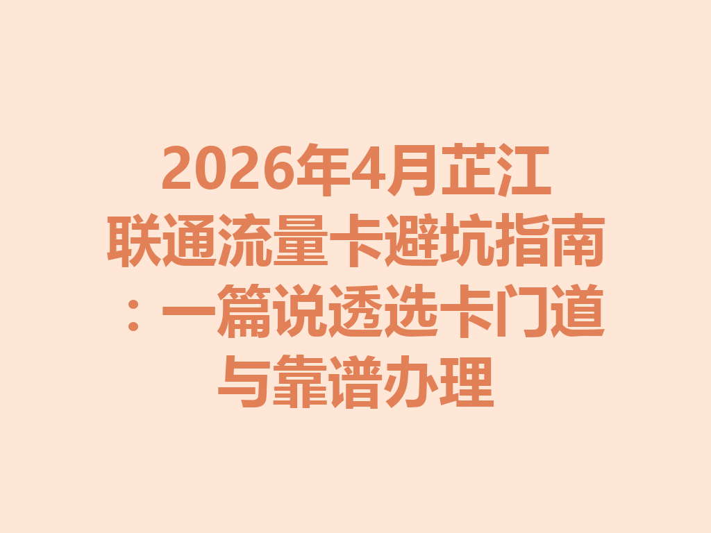 2026年4月芷江联通流量卡避坑指南：一篇说透选卡门道与靠谱办理