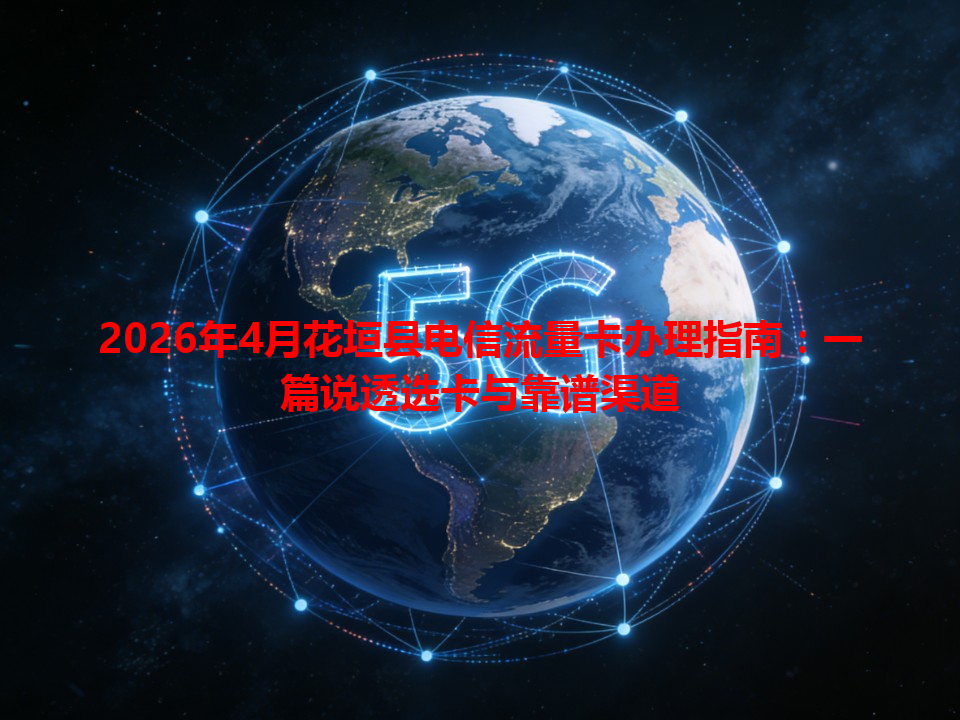 2026年4月花垣县电信流量卡办理指南：一篇说透选卡与靠谱渠道