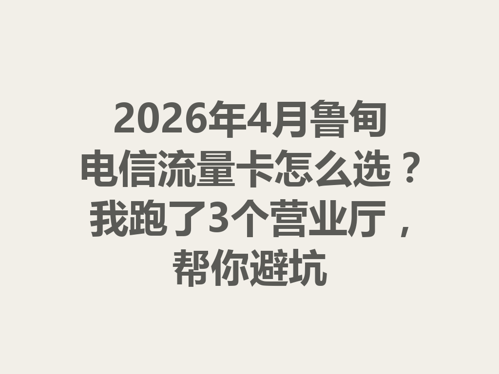 2026年4月鲁甸电信流量卡怎么选？我跑了3个营业厅，帮你避坑