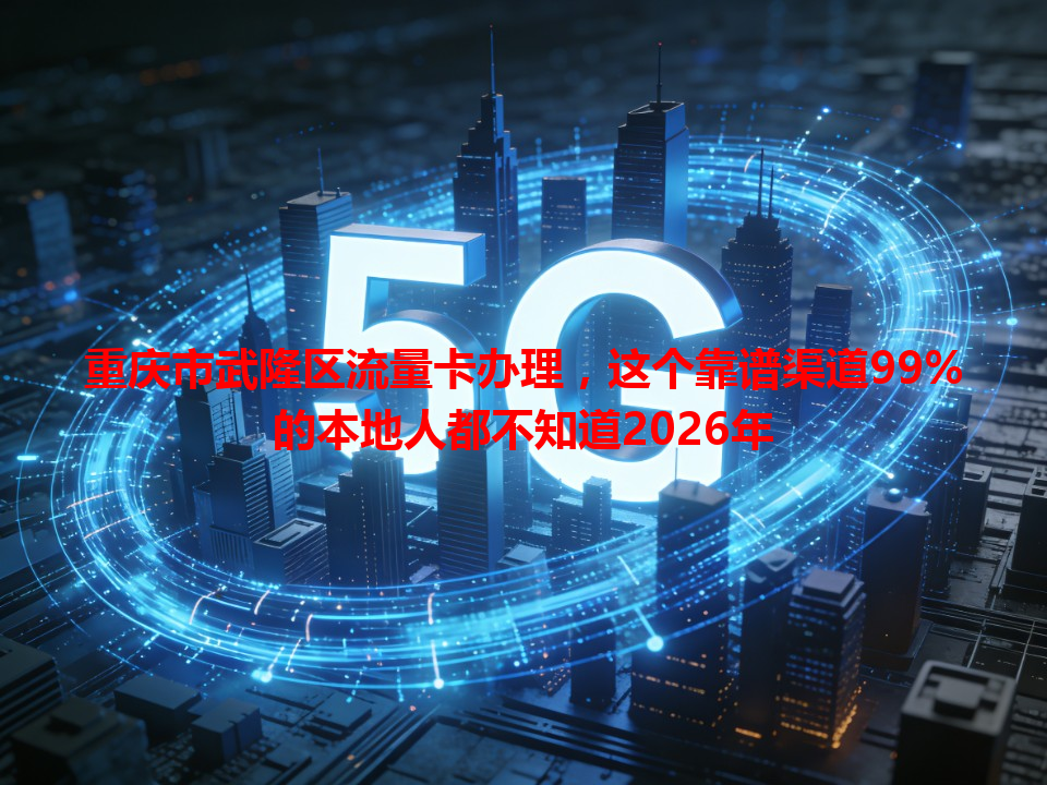 重庆市武隆区流量卡办理，这个靠谱渠道99%的本地人都不知道2026年