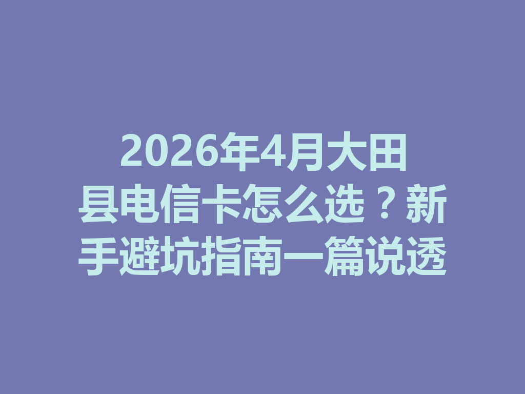 2026年4月大田县电信卡怎么选？新手避坑指南一篇说透