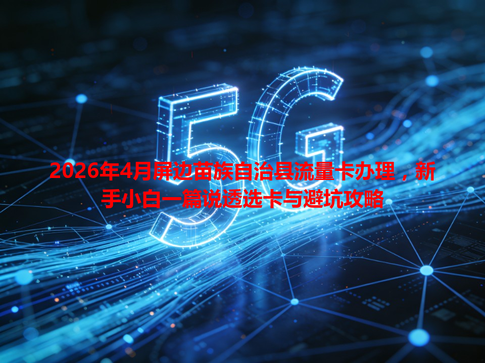 2026年4月屏边苗族自治县流量卡办理，新手小白一篇说透选卡与避坑攻略