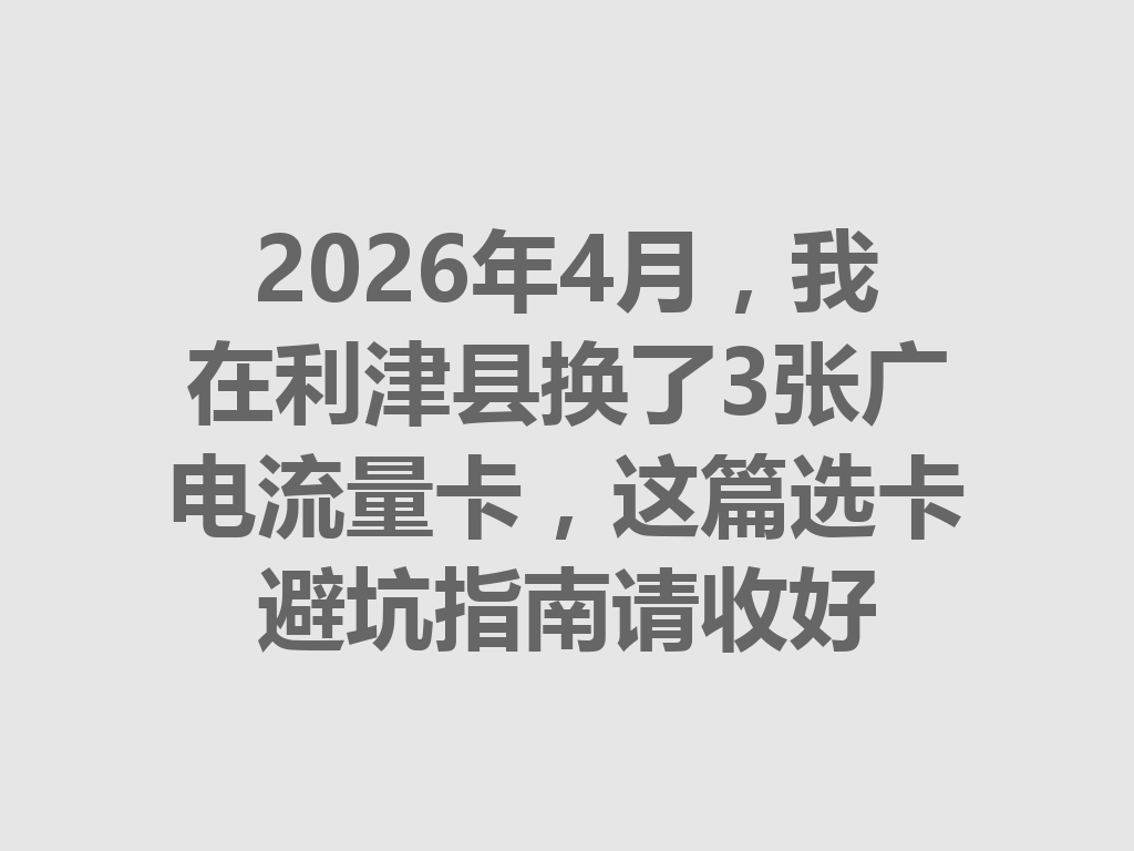 2026年4月，我在利津县换了3张广电流量卡，这篇选卡避坑指南请收好