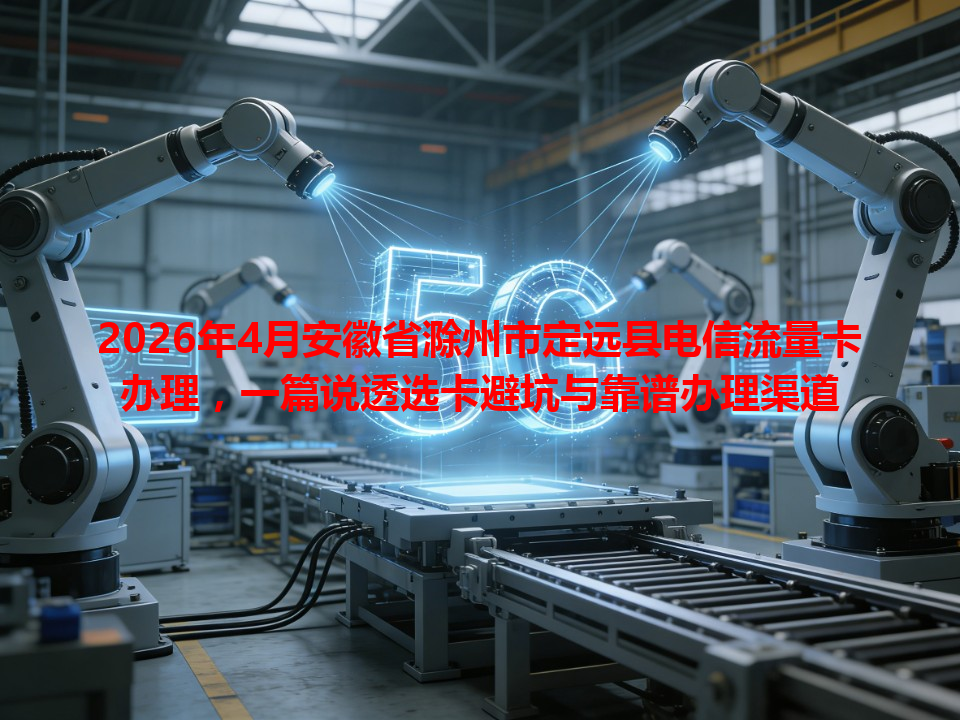 2026年4月安徽省滁州市定远县电信流量卡办理，一篇说透选卡避坑与靠谱办理渠道