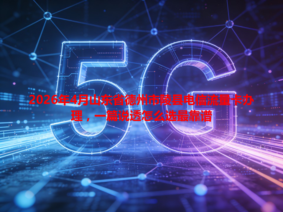 2026年4月山东省德州市陵县电信流量卡办理，一篇说透怎么选最靠谱