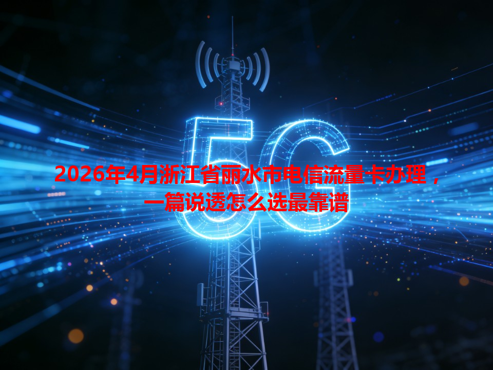 2026年4月浙江省丽水市电信流量卡办理，一篇说透怎么选最靠谱