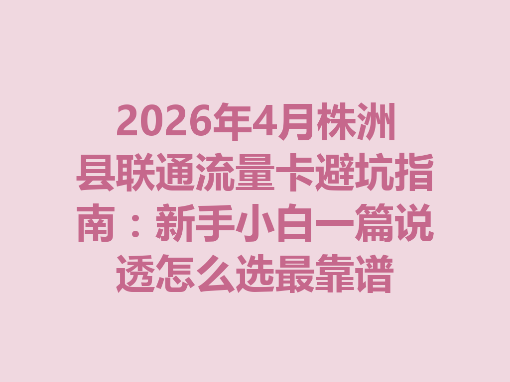 2026年4月株洲县联通流量卡避坑指南：新手小白一篇说透怎么选最靠谱