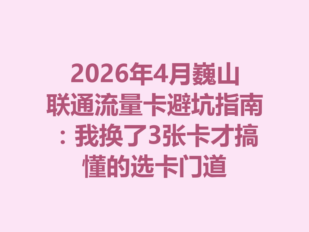 2026年4月巍山联通流量卡避坑指南：我换了3张卡才搞懂的选卡门道