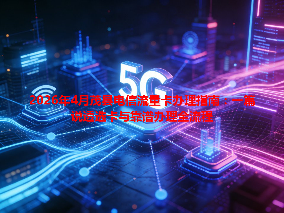 2026年4月茂县电信流量卡办理指南：一篇说透选卡与靠谱办理全流程