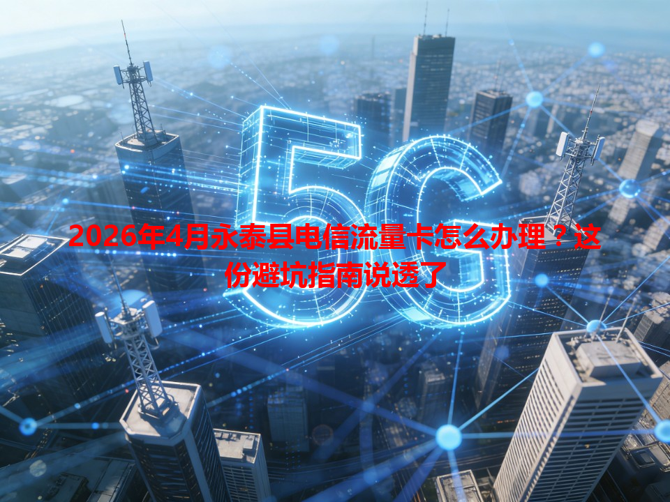 2026年4月永泰县电信流量卡怎么办理？这份避坑指南说透了