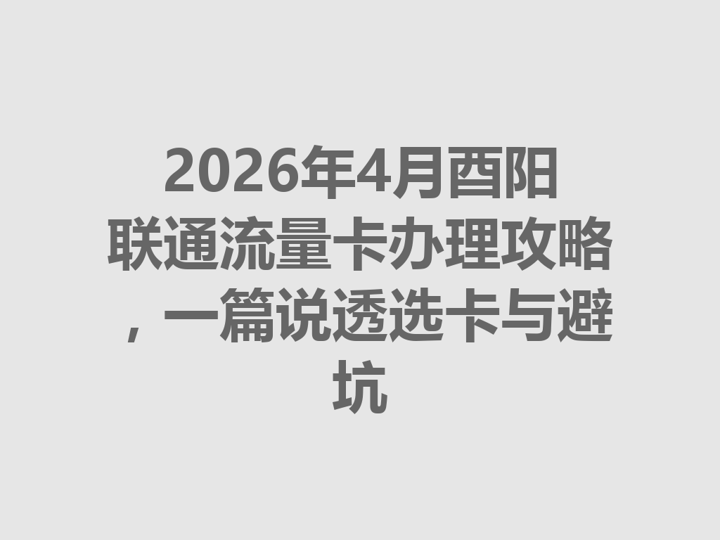 2026年4月酉阳联通流量卡办理攻略，一篇说透选卡与避坑
