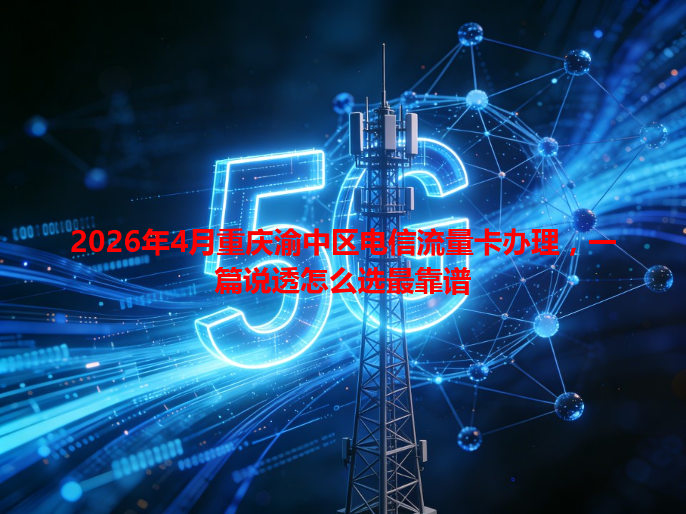 2026年4月重庆渝中区电信流量卡办理，一篇说透怎么选最靠谱