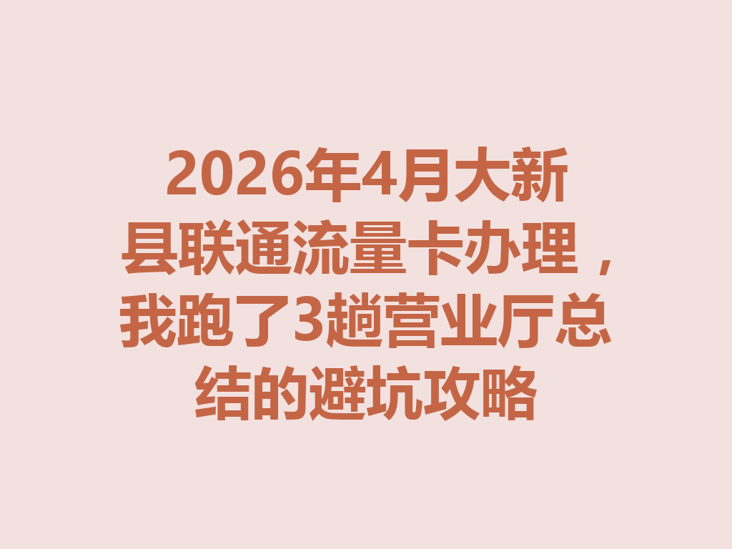 2026年4月大新县联通流量卡办理，我跑了3趟营业厅总结的避坑攻略