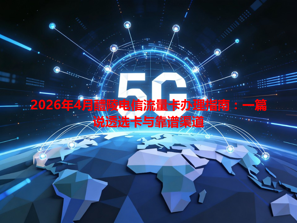 2026年4月醴陵电信流量卡办理指南：一篇说透选卡与靠谱渠道