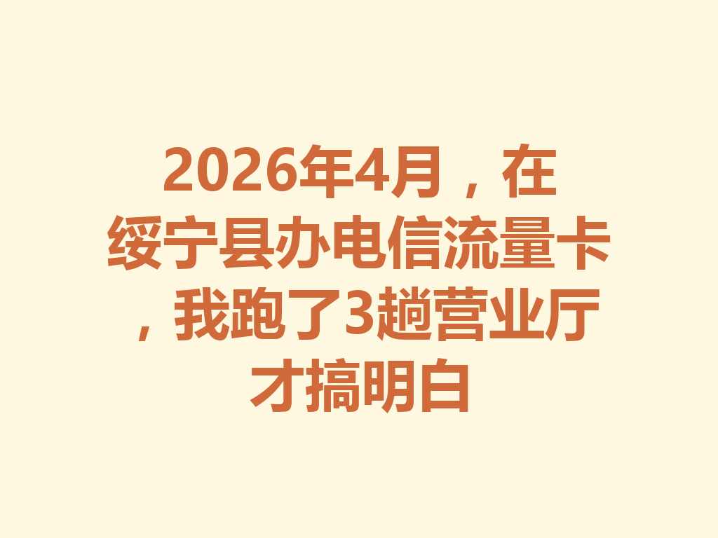2026年4月，在绥宁县办电信流量卡，我跑了3趟营业厅才搞明白