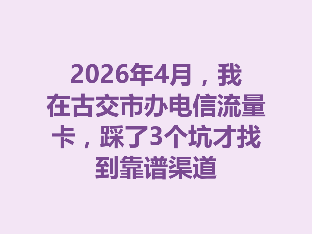 2026年4月，我在古交市办电信流量卡，踩了3个坑才找到靠谱渠道