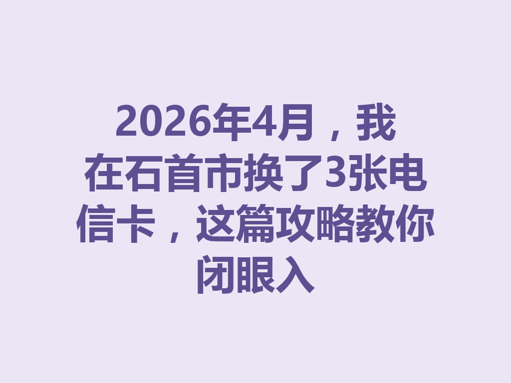 2026年4月，我在石首市换了3张电信卡，这篇攻略教你闭眼入