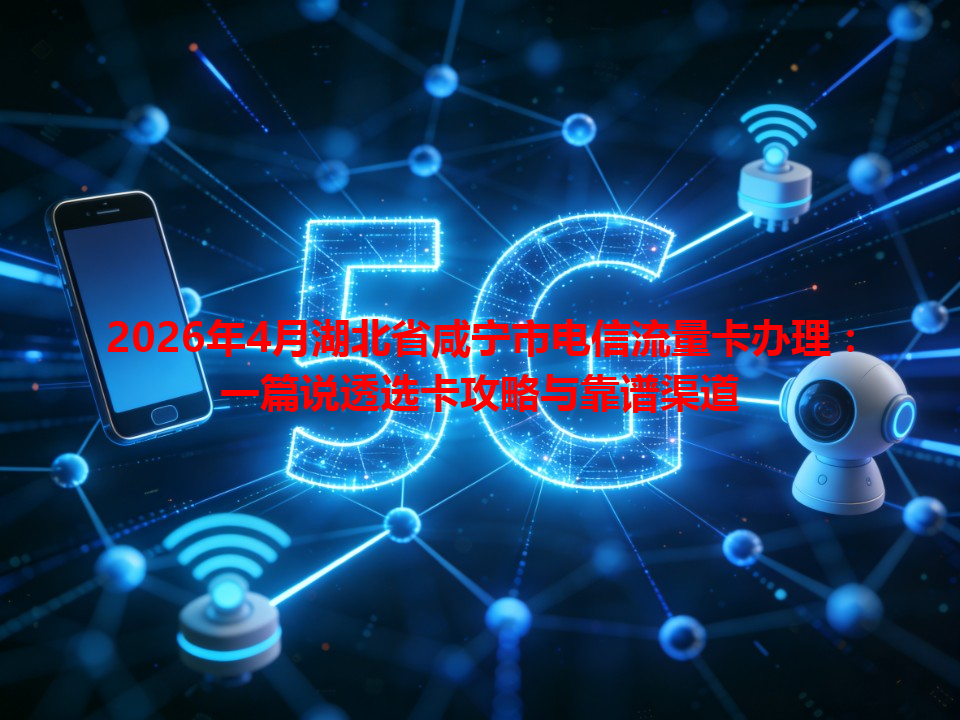2026年4月湖北省咸宁市电信流量卡办理：一篇说透选卡攻略与靠谱渠道