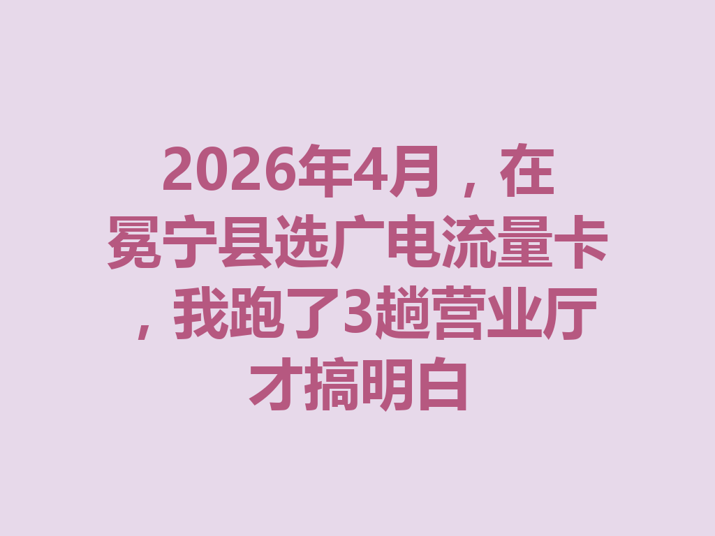 2026年4月，在冕宁县选广电流量卡，我跑了3趟营业厅才搞明白