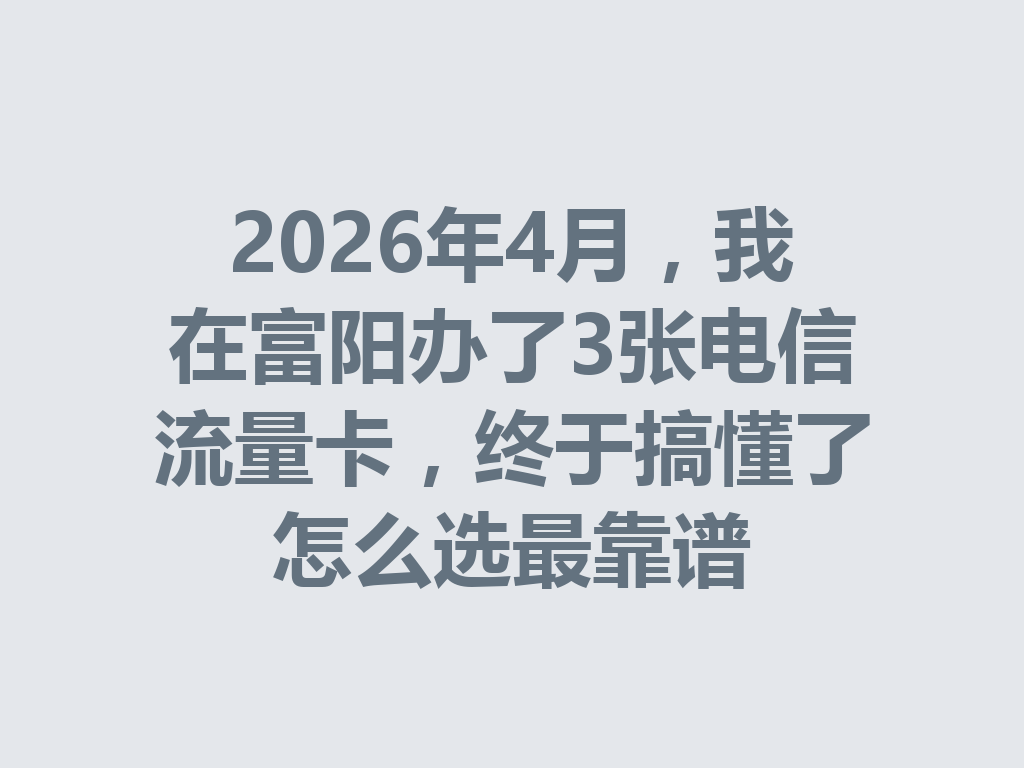 2026年4月，我在富阳办了3张电信流量卡，终于搞懂了怎么选最靠谱