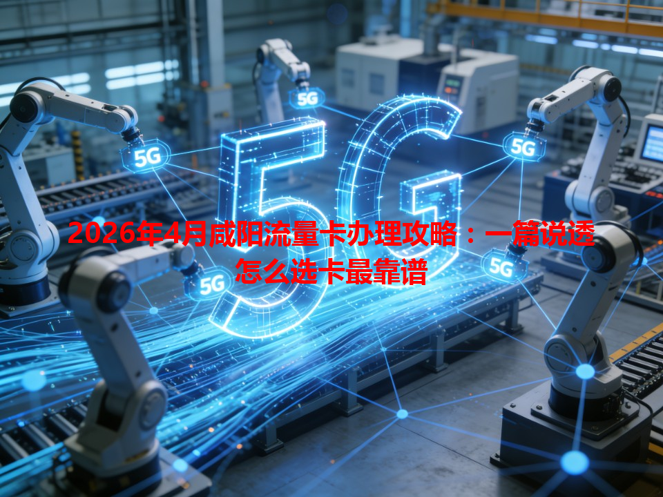 2026年4月咸阳流量卡办理攻略：一篇说透怎么选卡最靠谱