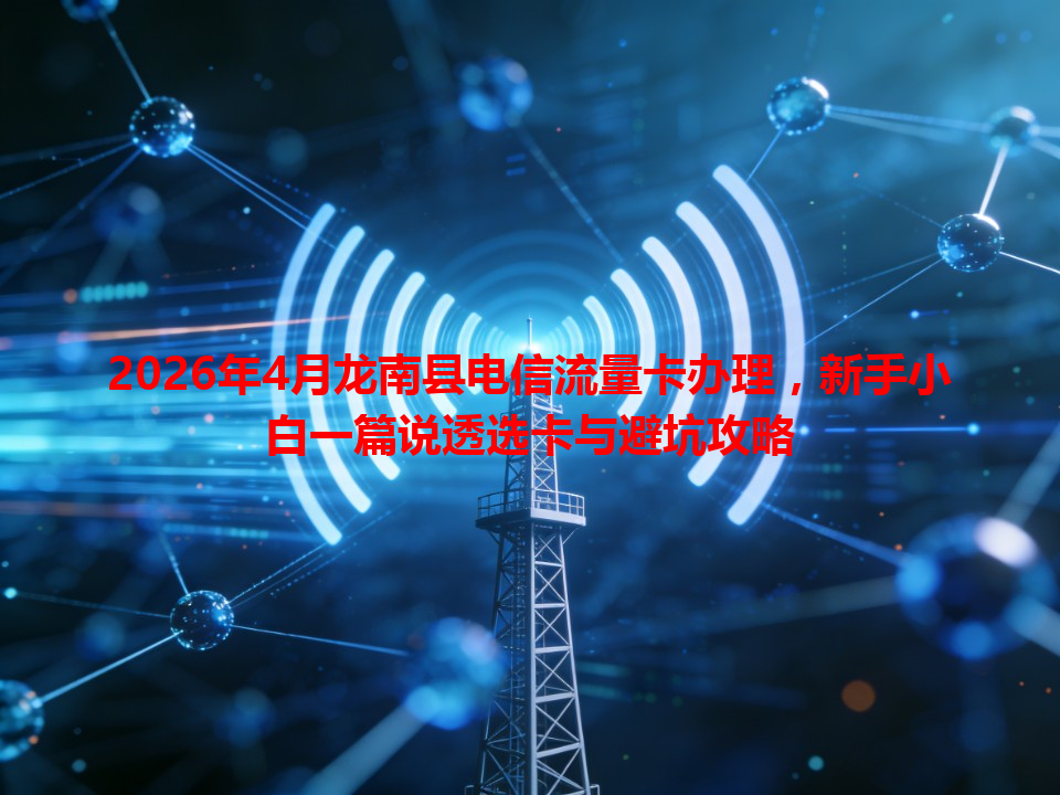 2026年4月龙南县电信流量卡办理，新手小白一篇说透选卡与避坑攻略