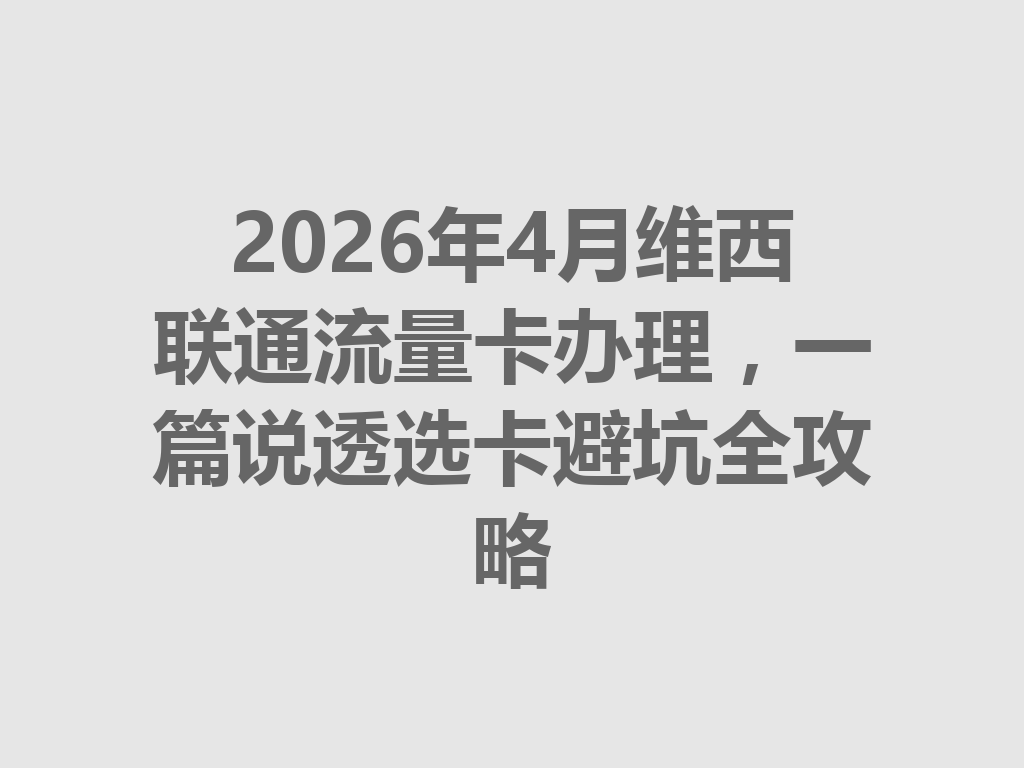 2026年4月维西联通流量卡办理，一篇说透选卡避坑全攻略