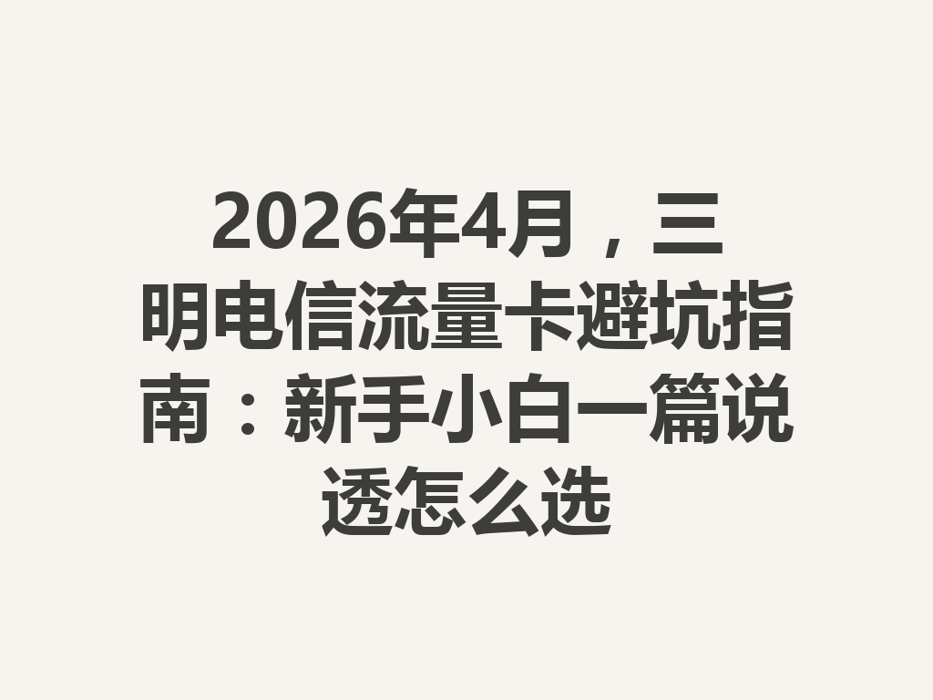 2026年4月，三明电信流量卡避坑指南：新手小白一篇说透怎么选