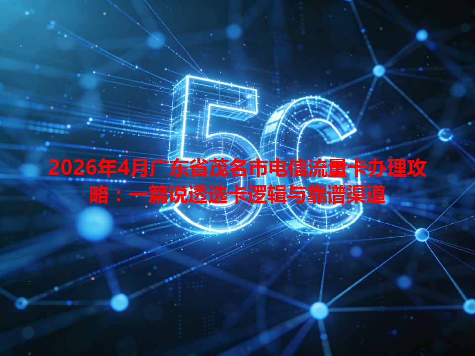 2026年4月广东省茂名市电信流量卡办理攻略：一篇说透选卡逻辑与靠谱渠道