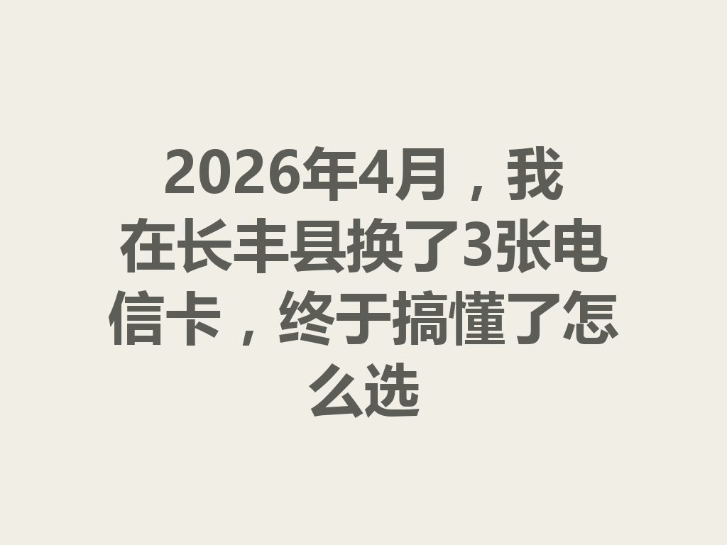 2026年4月，我在长丰县换了3张电信卡，终于搞懂了怎么选