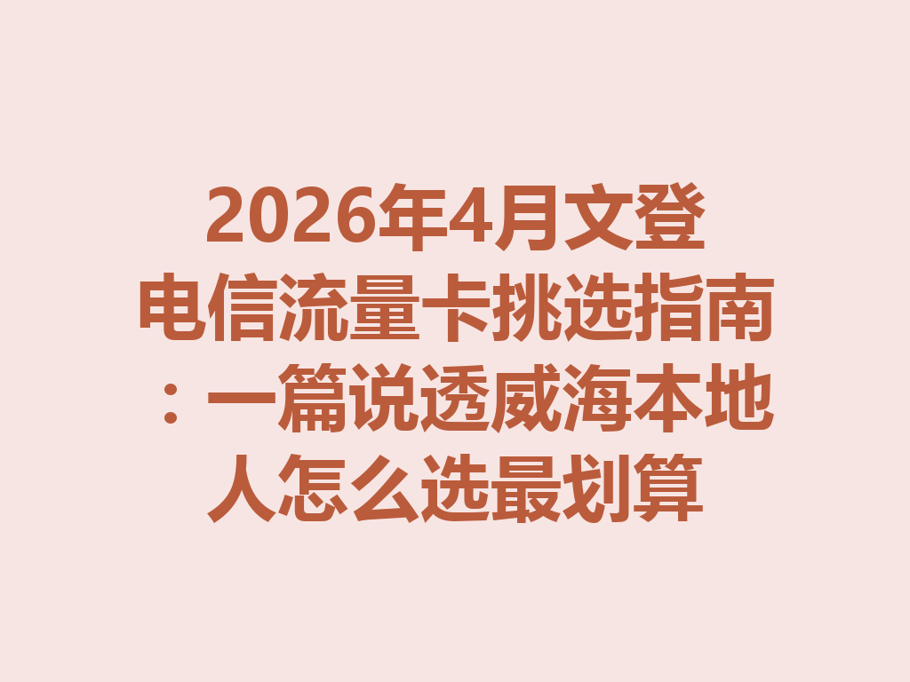 2026年4月文登电信流量卡挑选指南：一篇说透威海本地人怎么选最划算
