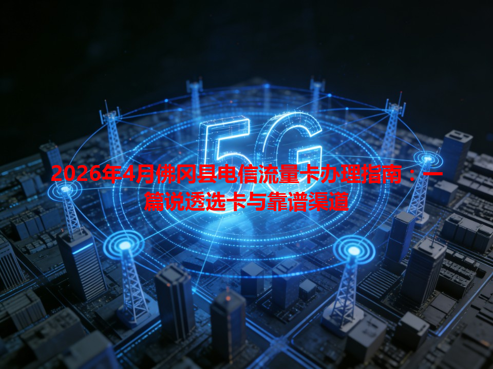2026年4月佛冈县电信流量卡办理指南：一篇说透选卡与靠谱渠道