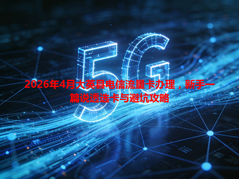 2026年4月大英县电信流量卡办理，新手一篇说透选卡与避坑攻略