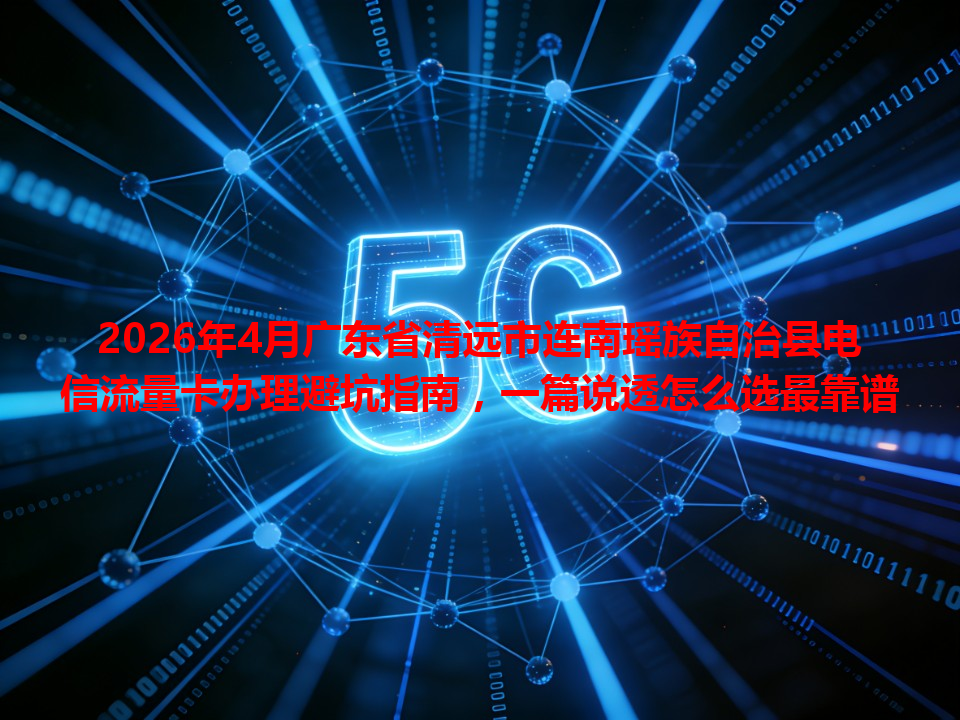 2026年4月广东省清远市连南瑶族自治县电信流量卡办理避坑指南，一篇说透怎么选最靠谱