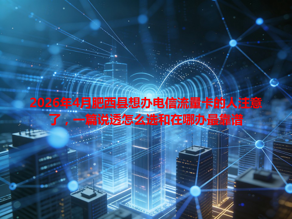 2026年4月肥西县想办电信流量卡的人注意了，一篇说透怎么选和在哪办最靠谱