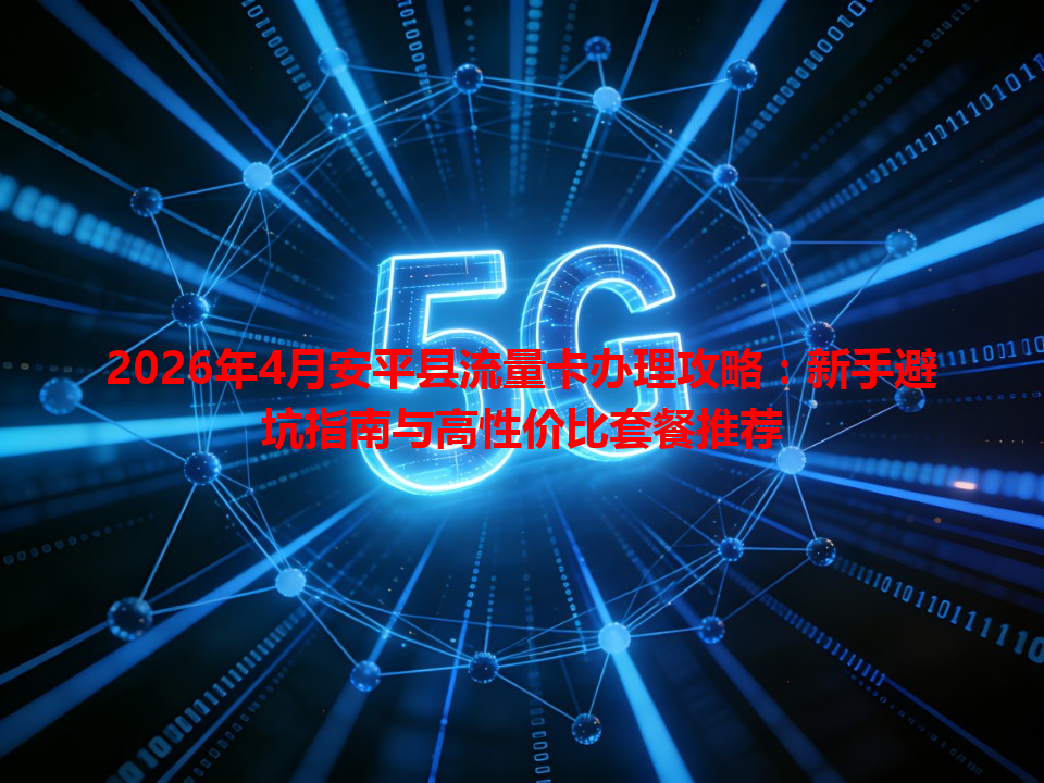 2026年4月安平县流量卡办理攻略：新手避坑指南与高性价比套餐推荐