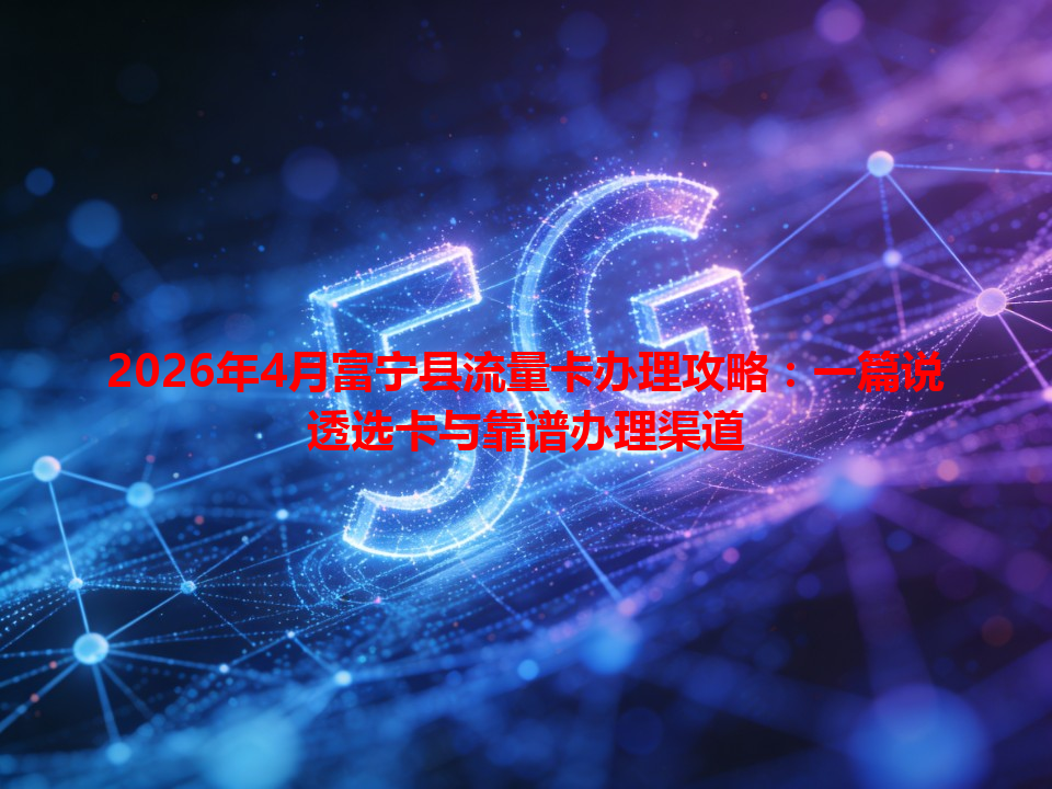 2026年4月富宁县流量卡办理攻略：一篇说透选卡与靠谱办理渠道