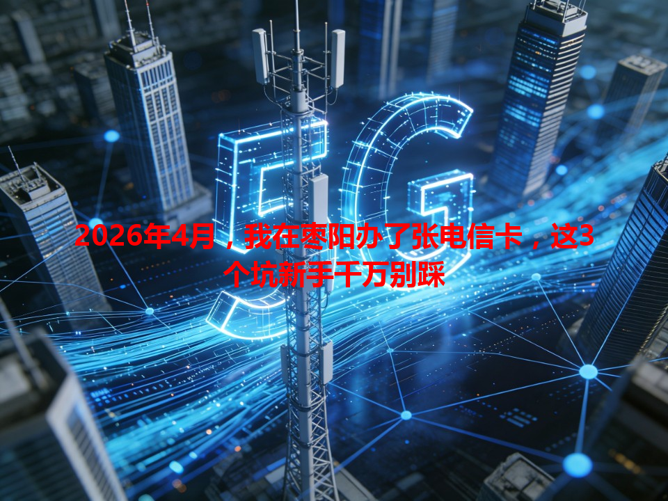 2026年4月，我在枣阳办了张电信卡，这3个坑新手千万别踩