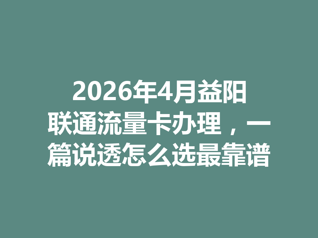 2026年4月益阳联通流量卡办理，一篇说透怎么选最靠谱