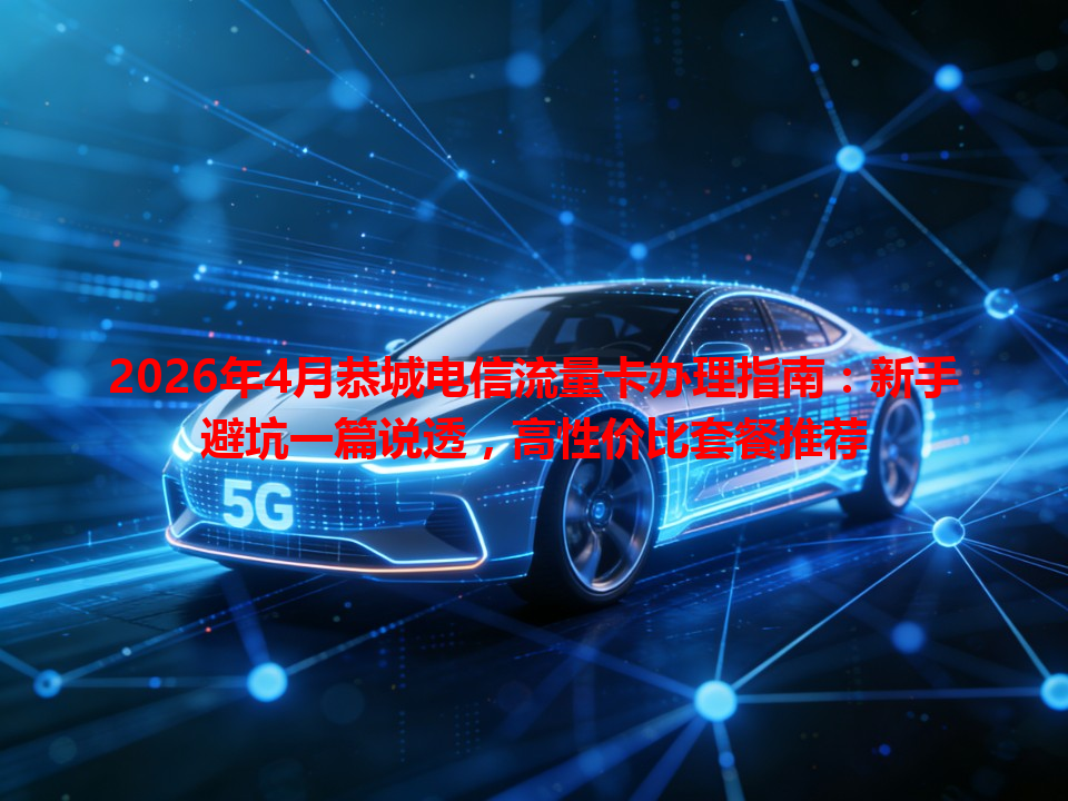 2026年4月恭城电信流量卡办理指南：新手避坑一篇说透，高性价比套餐推荐