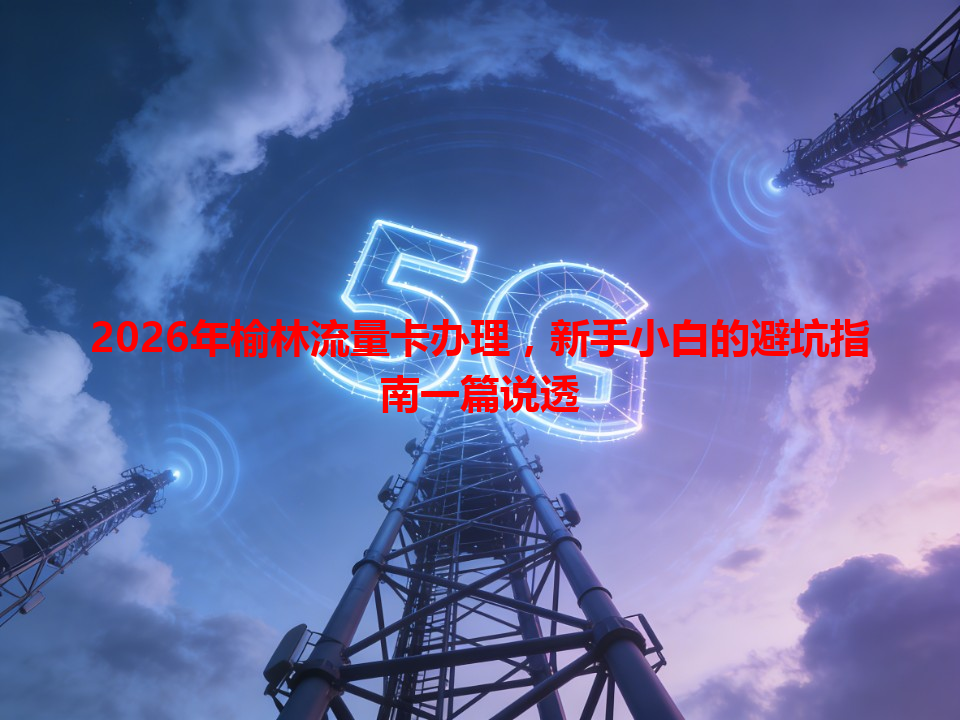 2026年榆林流量卡办理，新手小白的避坑指南一篇说透
