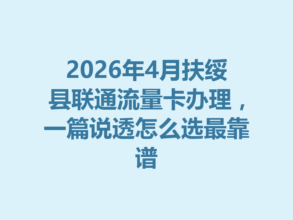 2026年4月扶绥县联通流量卡办理，一篇说透怎么选最靠谱