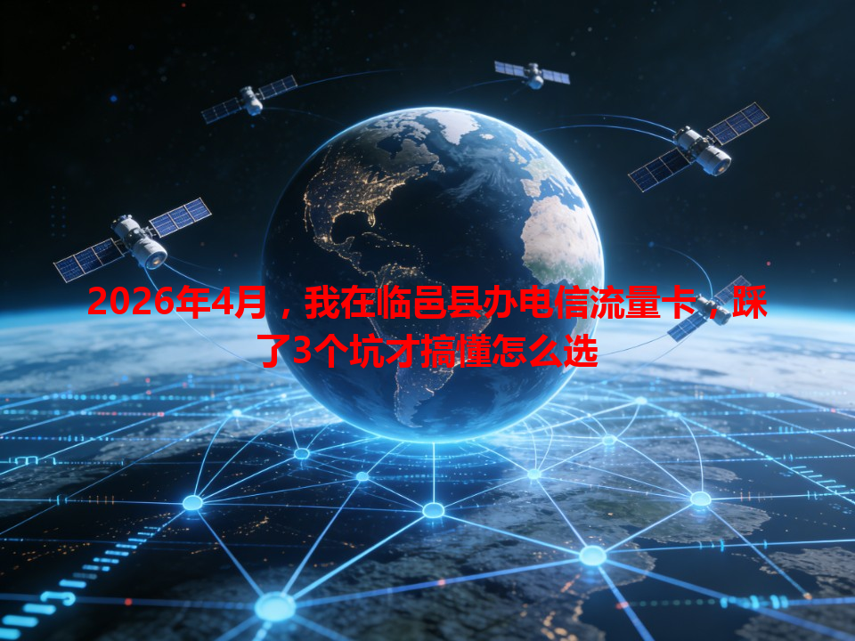 2026年4月，我在临邑县办电信流量卡，踩了3个坑才搞懂怎么选